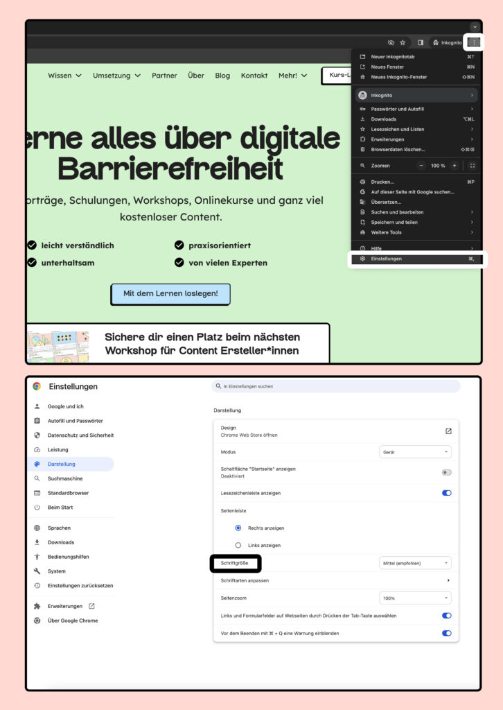 Zwei Screenshots von Chrome. Klicke auf das Menü „Chrome einstellen und verwalten“. In dem Menü findest du den Eintrag „Einstellungen“.
In den Einstellungen klicke auf den Menüeintrag „Darstellung“. Dort gibt es die Einstellungen, Schriftgröße und Schriftarten anpassen. Über beide Einträge kannst du den Text verändern.